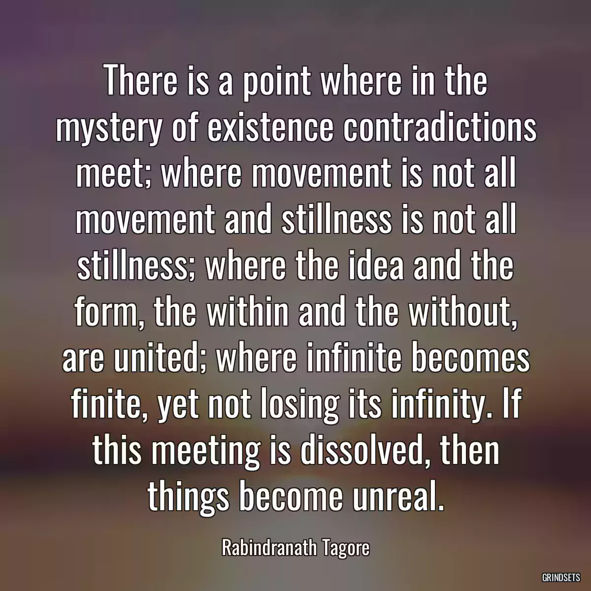 There is a point where in the mystery of existence contradictions meet; where movement is not all movement and stillness is not all stillness; where the idea and the form, the within and the without, are united; where infinite becomes finite, yet not losing its infinity. If this meeting is dissolved, then things become unreal.