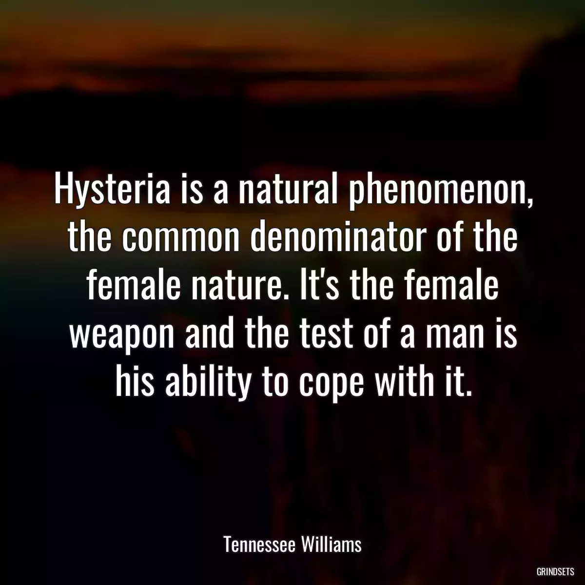 Hysteria is a natural phenomenon, the common denominator of the female nature. It\'s the female weapon and the test of a man is his ability to cope with it.