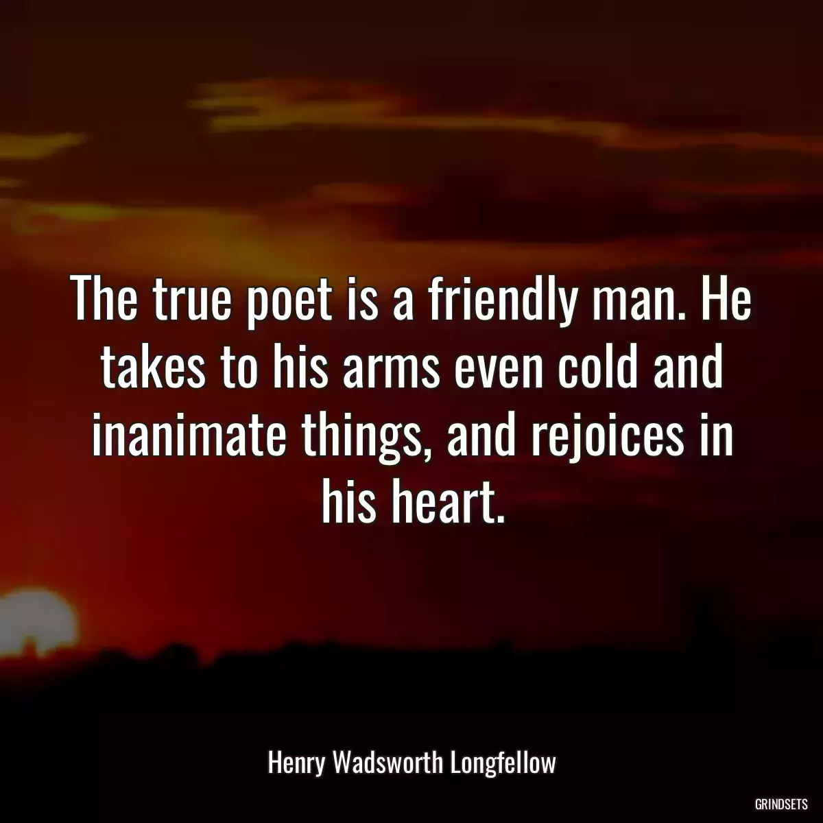 The true poet is a friendly man. He takes to his arms even cold and inanimate things, and rejoices in his heart.