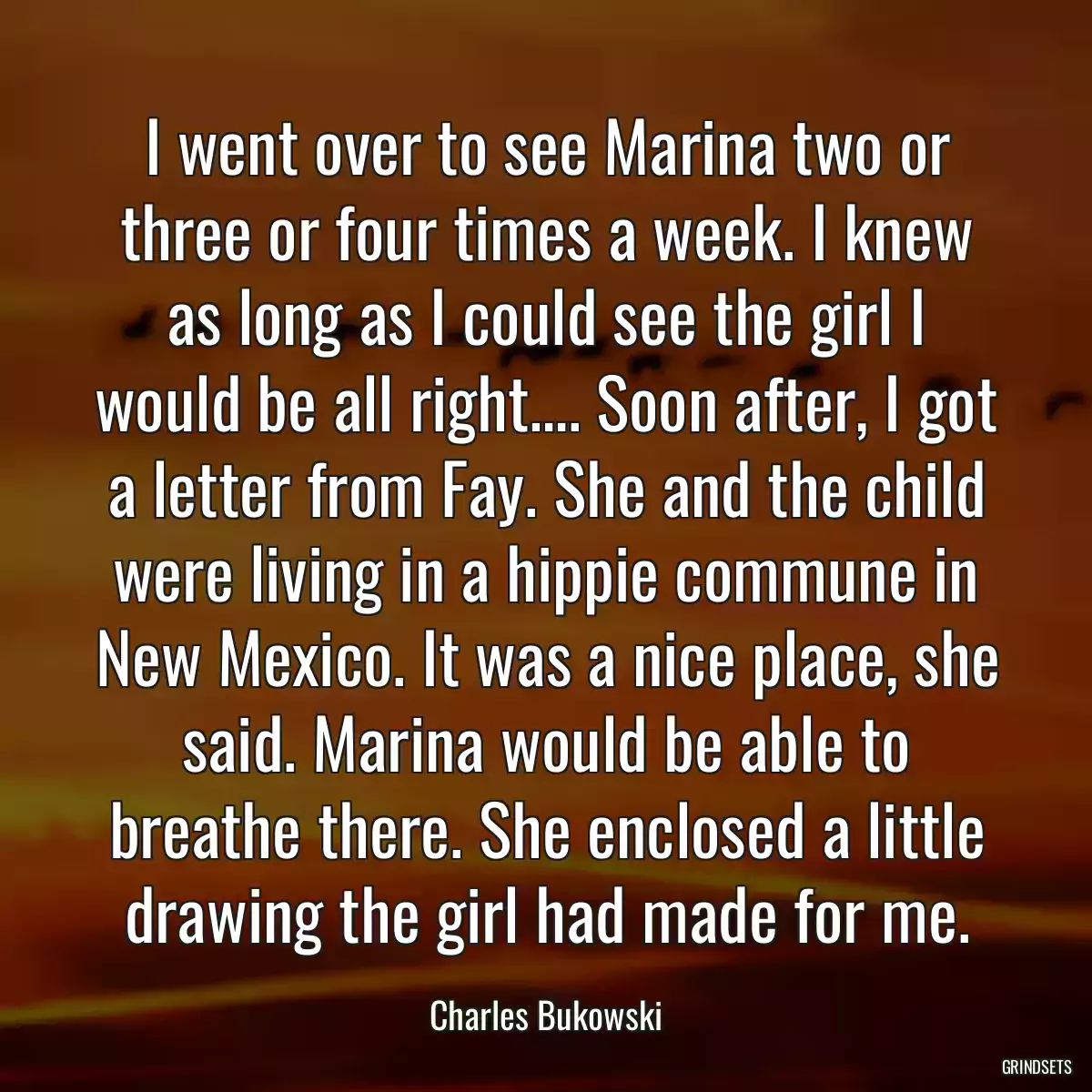 I went over to see Marina two or three or four times a week. I knew as long as I could see the girl I would be all right…. Soon after, I got a letter from Fay. She and the child were living in a hippie commune in New Mexico. It was a nice place, she said. Marina would be able to breathe there. She enclosed a little drawing the girl had made for me.