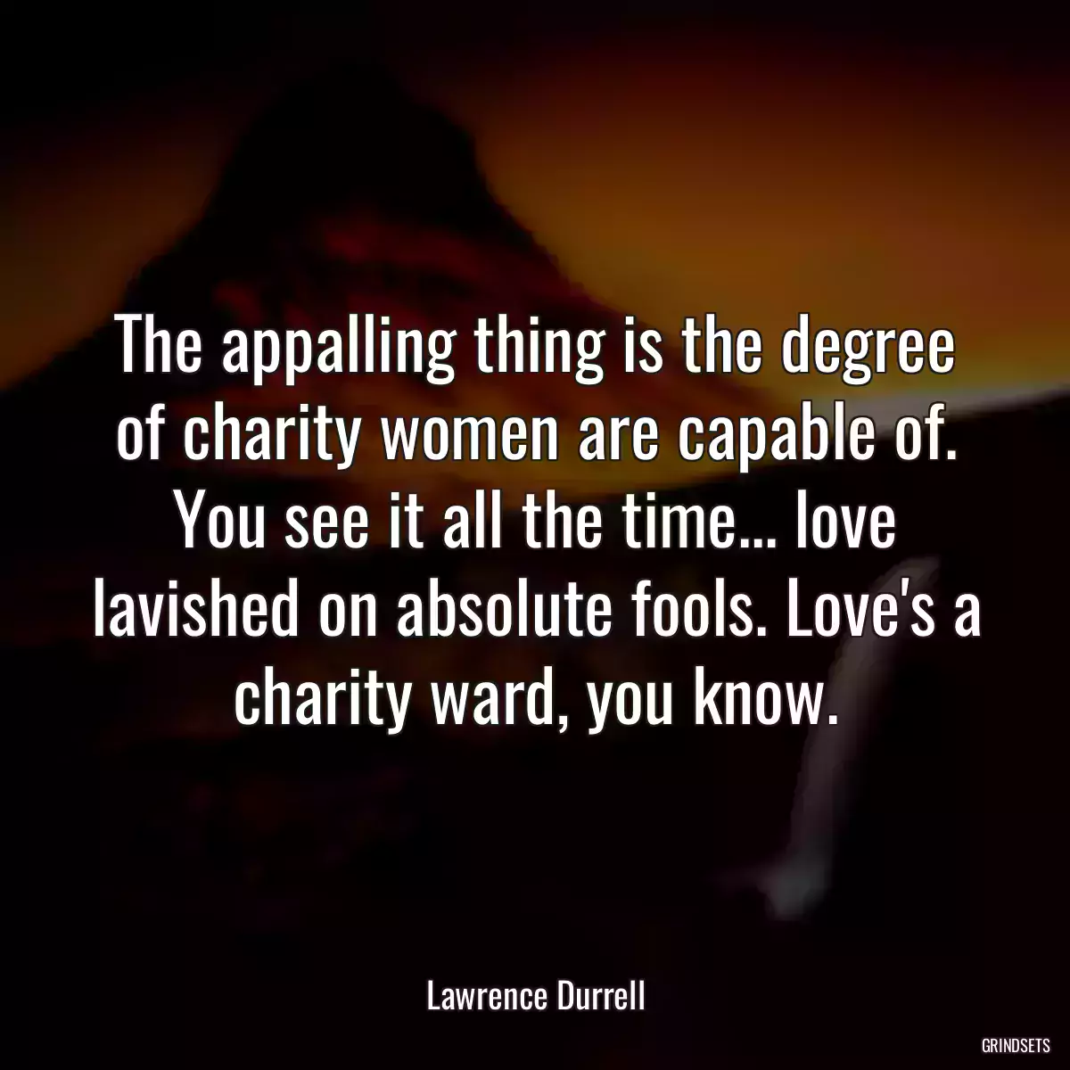 The appalling thing is the degree of charity women are capable of. You see it all the time... love lavished on absolute fools. Love\'s a charity ward, you know.