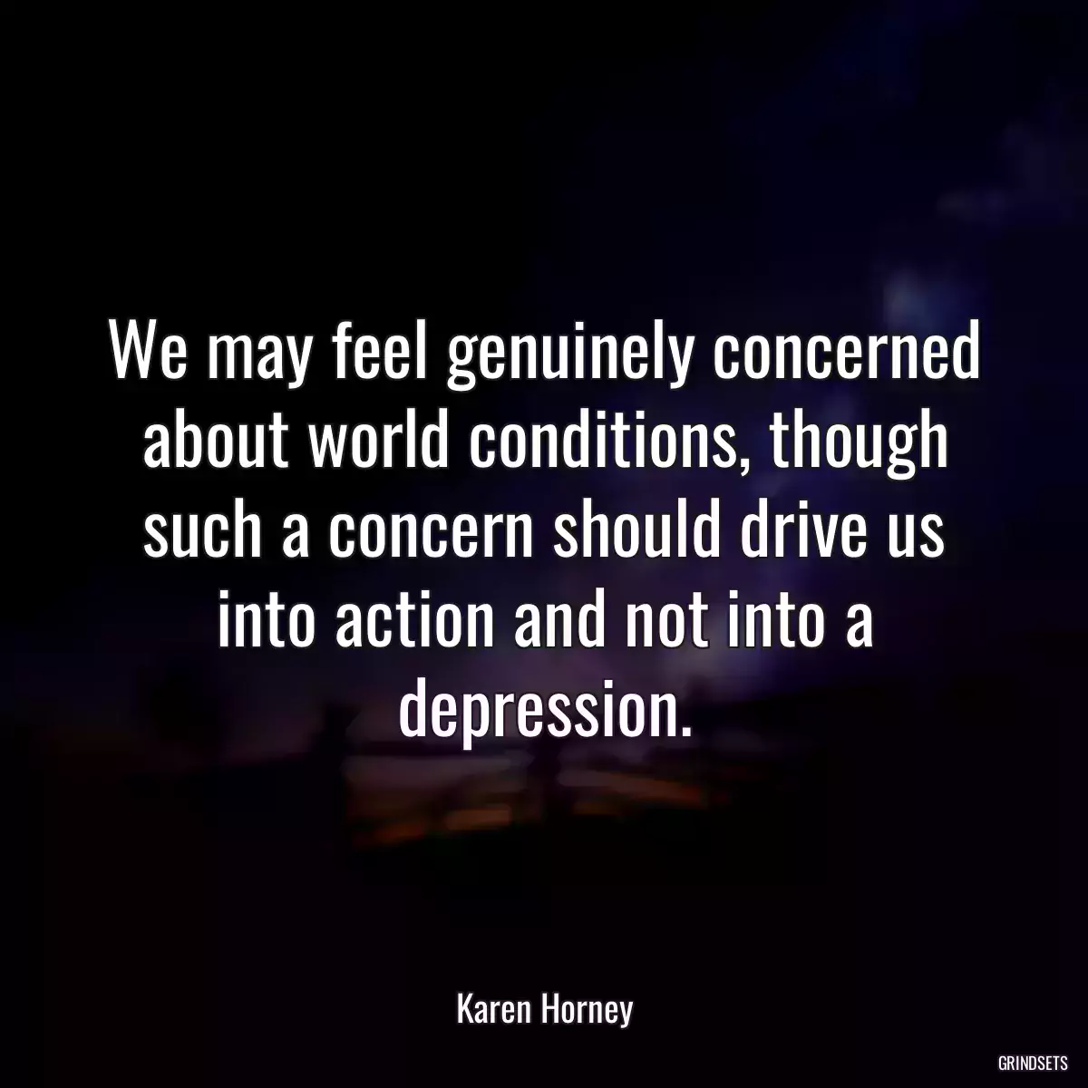 We may feel genuinely concerned about world conditions, though such a concern should drive us into action and not into a depression.