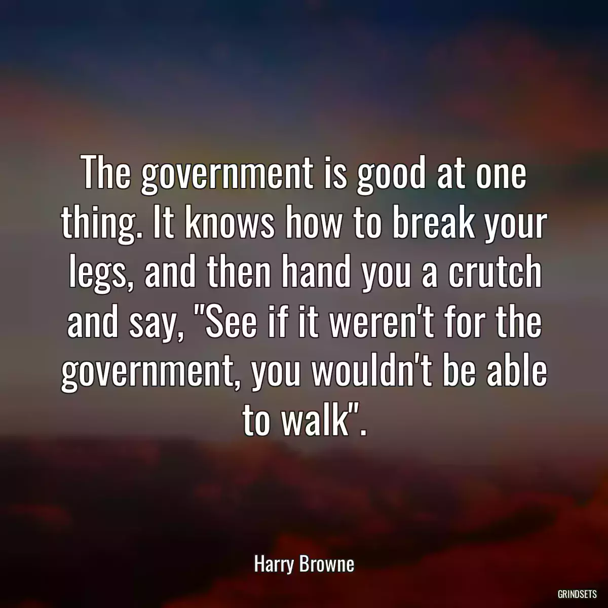 The government is good at one thing. It knows how to break your legs, and then hand you a crutch and say, \