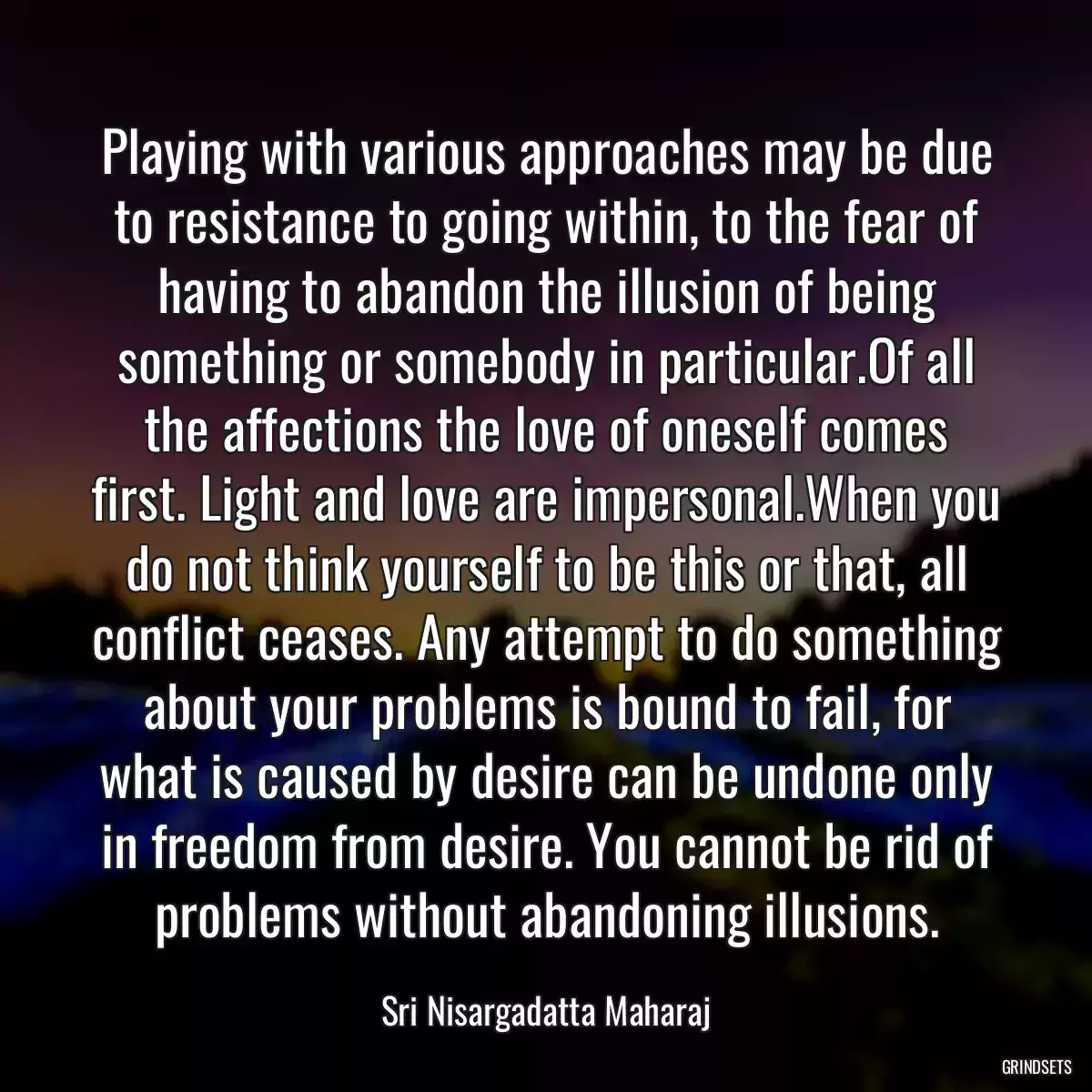 Playing with various approaches may be due to resistance to going within, to the fear of having to abandon the illusion of being something or somebody in particular.Of all the affections the love of oneself comes first. Light and love are impersonal.When you do not think yourself to be this or that, all conflict ceases. Any attempt to do something about your problems is bound to fail, for what is caused by desire can be undone only in freedom from desire. You cannot be rid of problems without abandoning illusions.