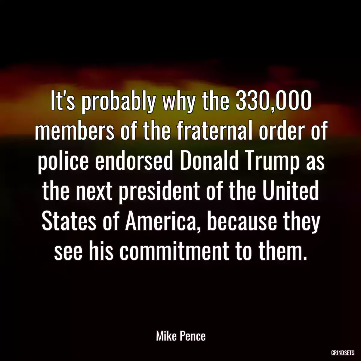 It\'s probably why the 330,000 members of the fraternal order of police endorsed Donald Trump as the next president of the United States of America, because they see his commitment to them.