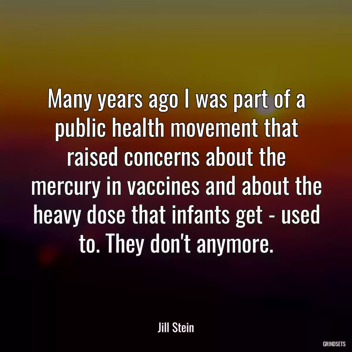 Many years ago I was part of a public health movement that raised concerns about the mercury in vaccines and about the heavy dose that infants get - used to. They don\'t anymore.