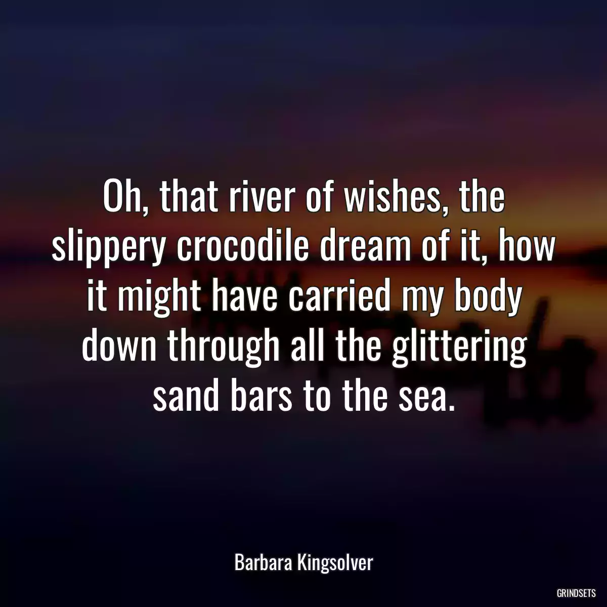 Oh, that river of wishes, the slippery crocodile dream of it, how it might have carried my body down through all the glittering sand bars to the sea.