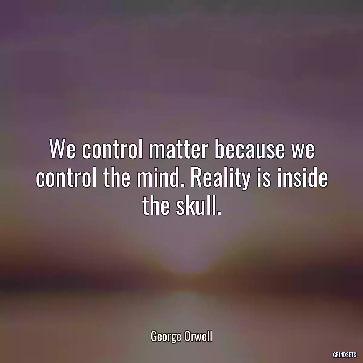 We control matter because we control the mind. Reality is inside the skull.