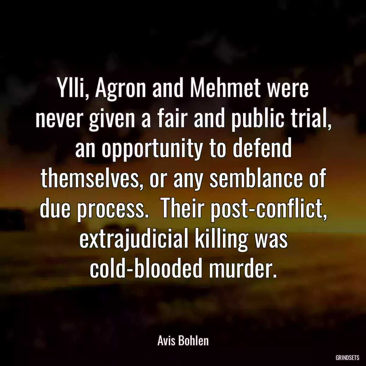 Ylli, Agron and Mehmet were never given a fair and public trial, an opportunity to defend themselves, or any semblance of due process.  Their post-conflict, extrajudicial killing was cold-blooded murder.