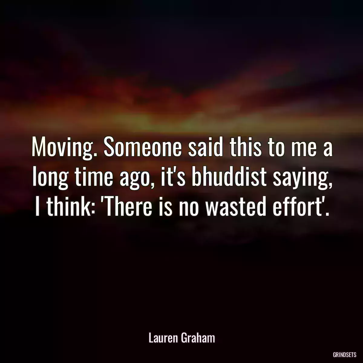 Moving. Someone said this to me a long time ago, it\'s bhuddist saying, I think: \'There is no wasted effort\'.