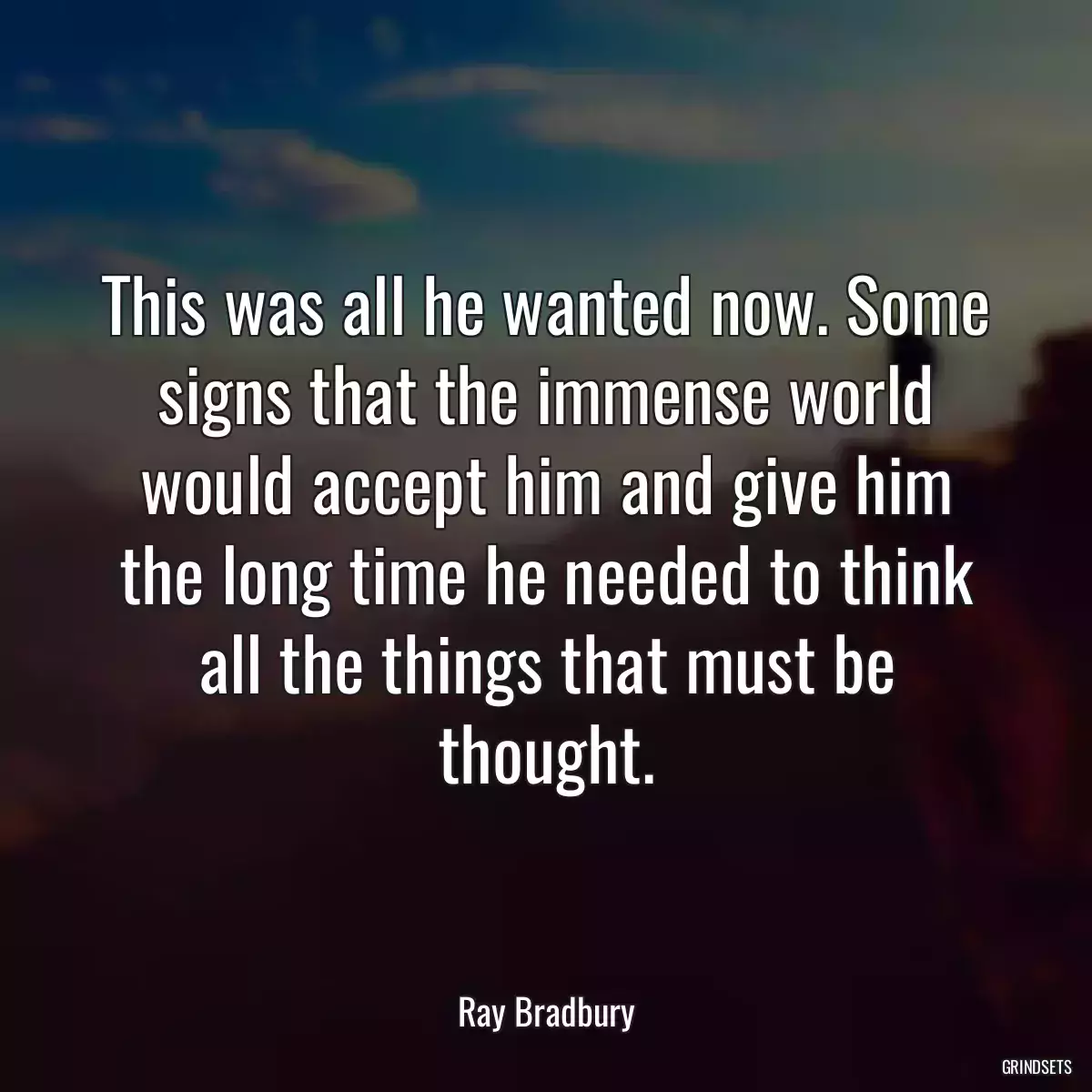 This was all he wanted now. Some signs that the immense world would accept him and give him the long time he needed to think all the things that must be thought.