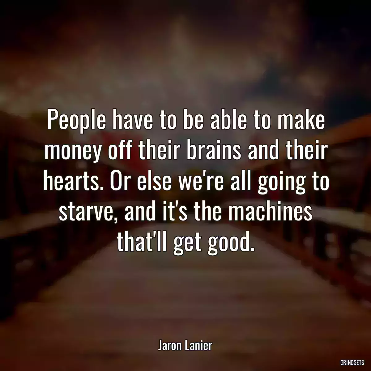 People have to be able to make money off their brains and their hearts. Or else we\'re all going to starve, and it\'s the machines that\'ll get good.