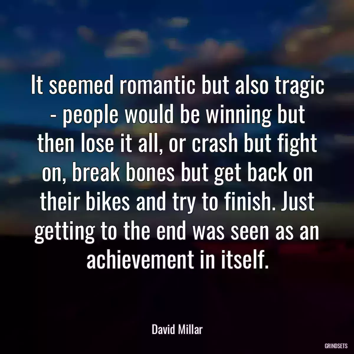 It seemed romantic but also tragic - people would be winning but then lose it all, or crash but fight on, break bones but get back on their bikes and try to finish. Just getting to the end was seen as an achievement in itself.