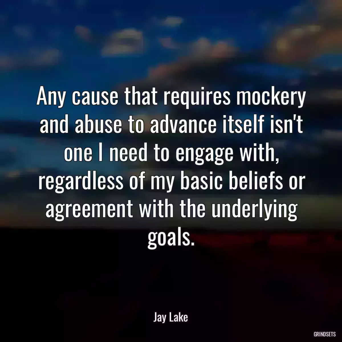 Any cause that requires mockery and abuse to advance itself isn\'t one I need to engage with, regardless of my basic beliefs or agreement with the underlying goals.