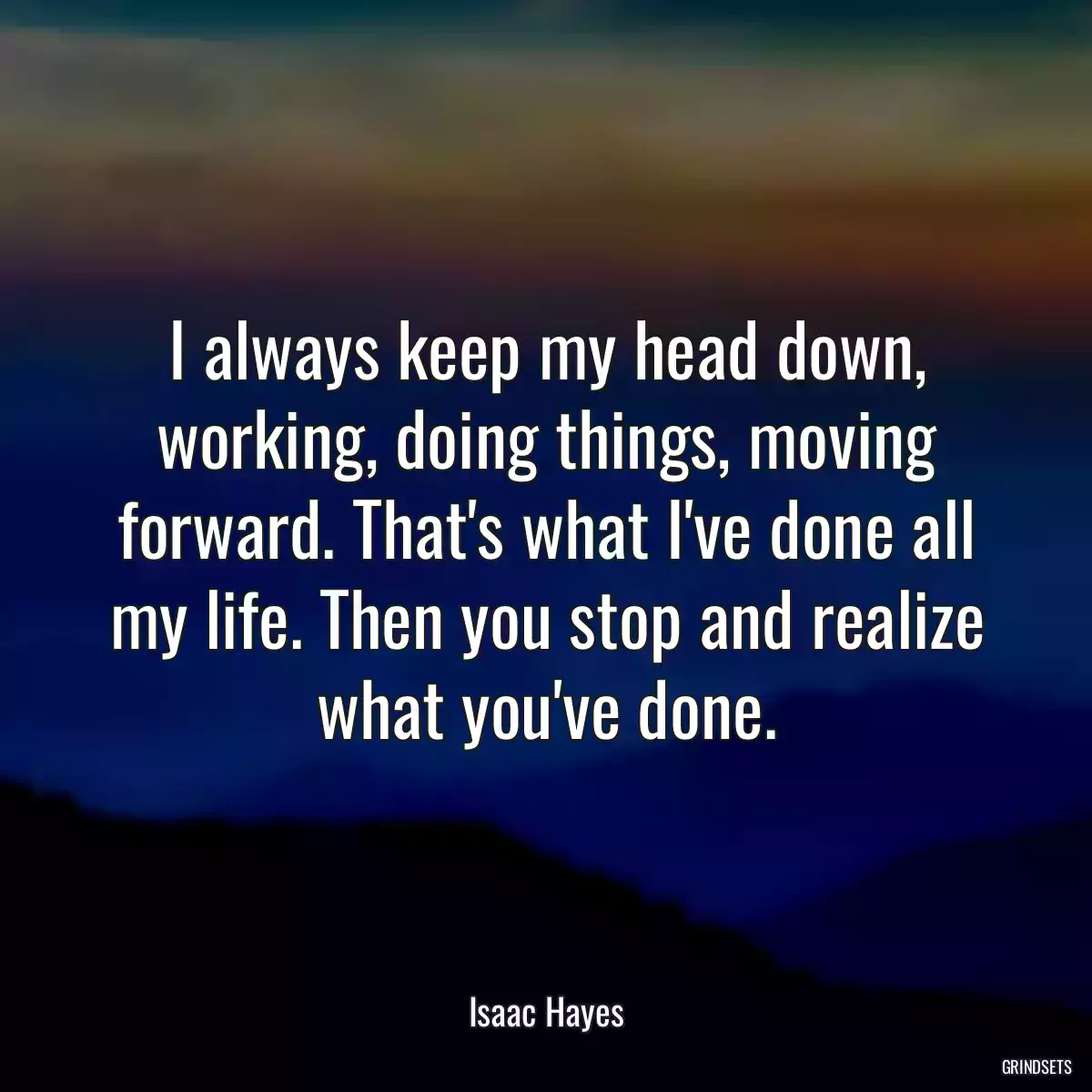 I always keep my head down, working, doing things, moving forward. That\'s what I\'ve done all my life. Then you stop and realize what you\'ve done.