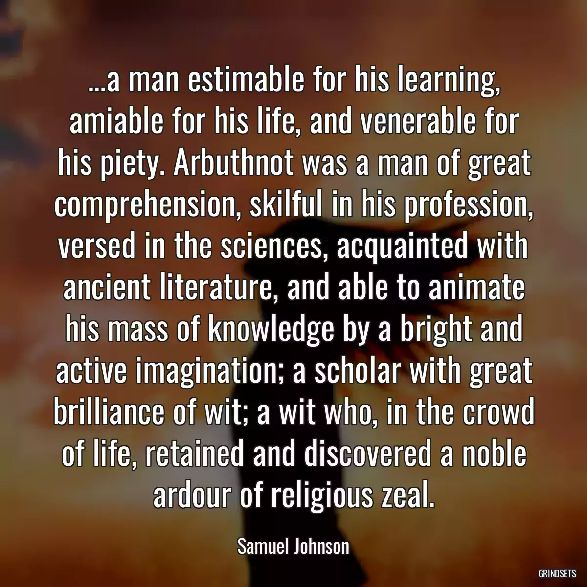 ...a man estimable for his learning, amiable for his life, and venerable for his piety. Arbuthnot was a man of great comprehension, skilful in his profession, versed in the sciences, acquainted with ancient literature, and able to animate his mass of knowledge by a bright and active imagination; a scholar with great brilliance of wit; a wit who, in the crowd of life, retained and discovered a noble ardour of religious zeal.