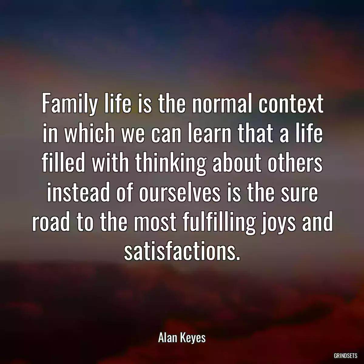 Family life is the normal context in which we can learn that a life filled with thinking about others instead of ourselves is the sure road to the most fulfilling joys and satisfactions.