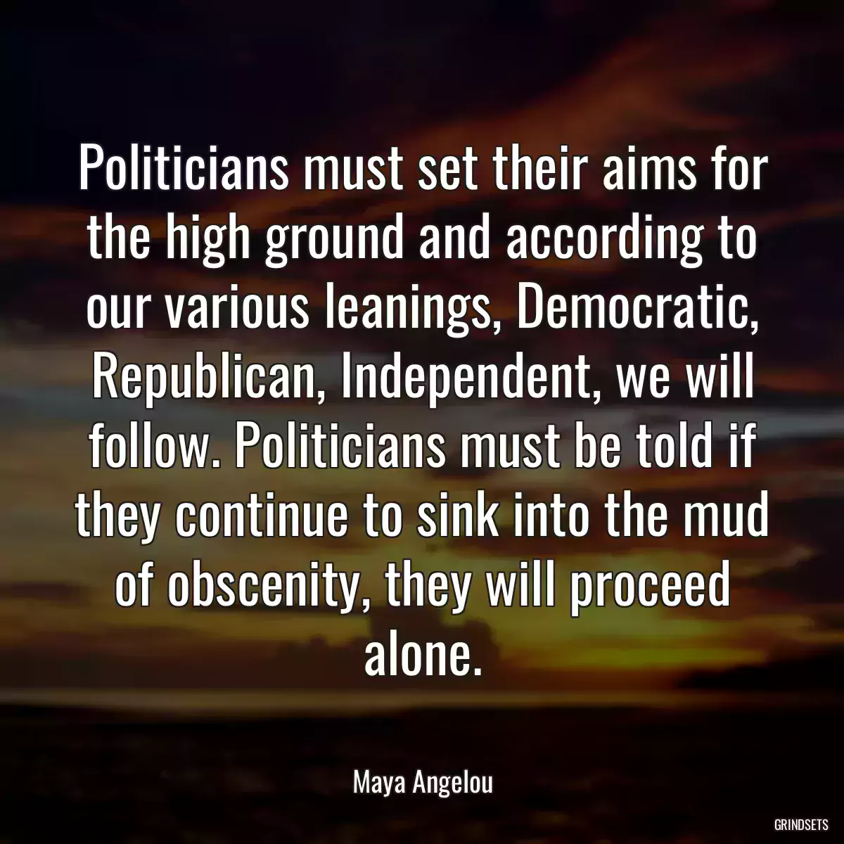 Politicians must set their aims for the high ground and according to our various leanings, Democratic, Republican, Independent, we will follow. Politicians must be told if they continue to sink into the mud of obscenity, they will proceed alone.