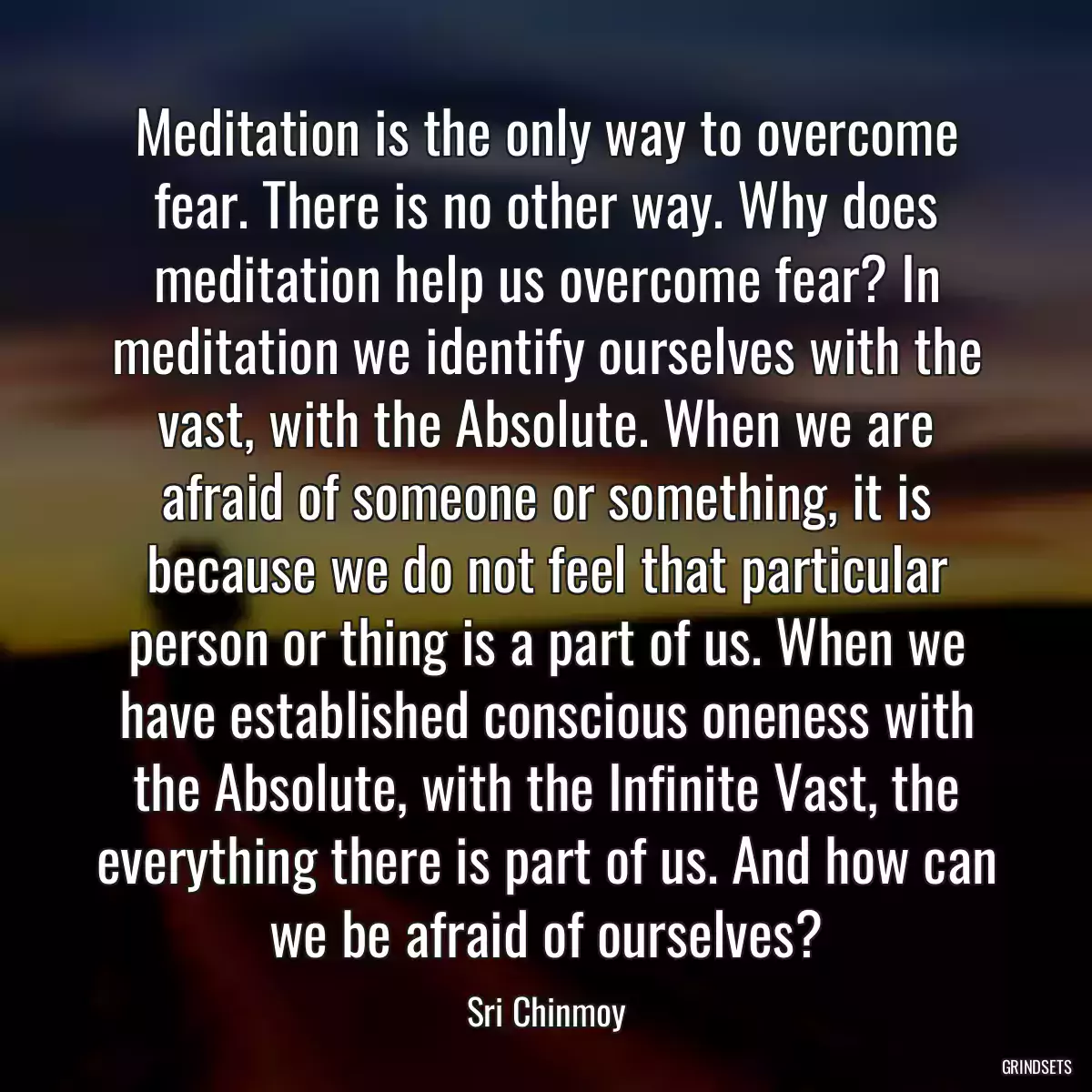 Meditation is the only way to overcome fear. There is no other way. Why does meditation help us overcome fear? In meditation we identify ourselves with the vast, with the Absolute. When we are afraid of someone or something, it is because we do not feel that particular person or thing is a part of us. When we have established conscious oneness with the Absolute, with the Infinite Vast, the everything there is part of us. And how can we be afraid of ourselves?