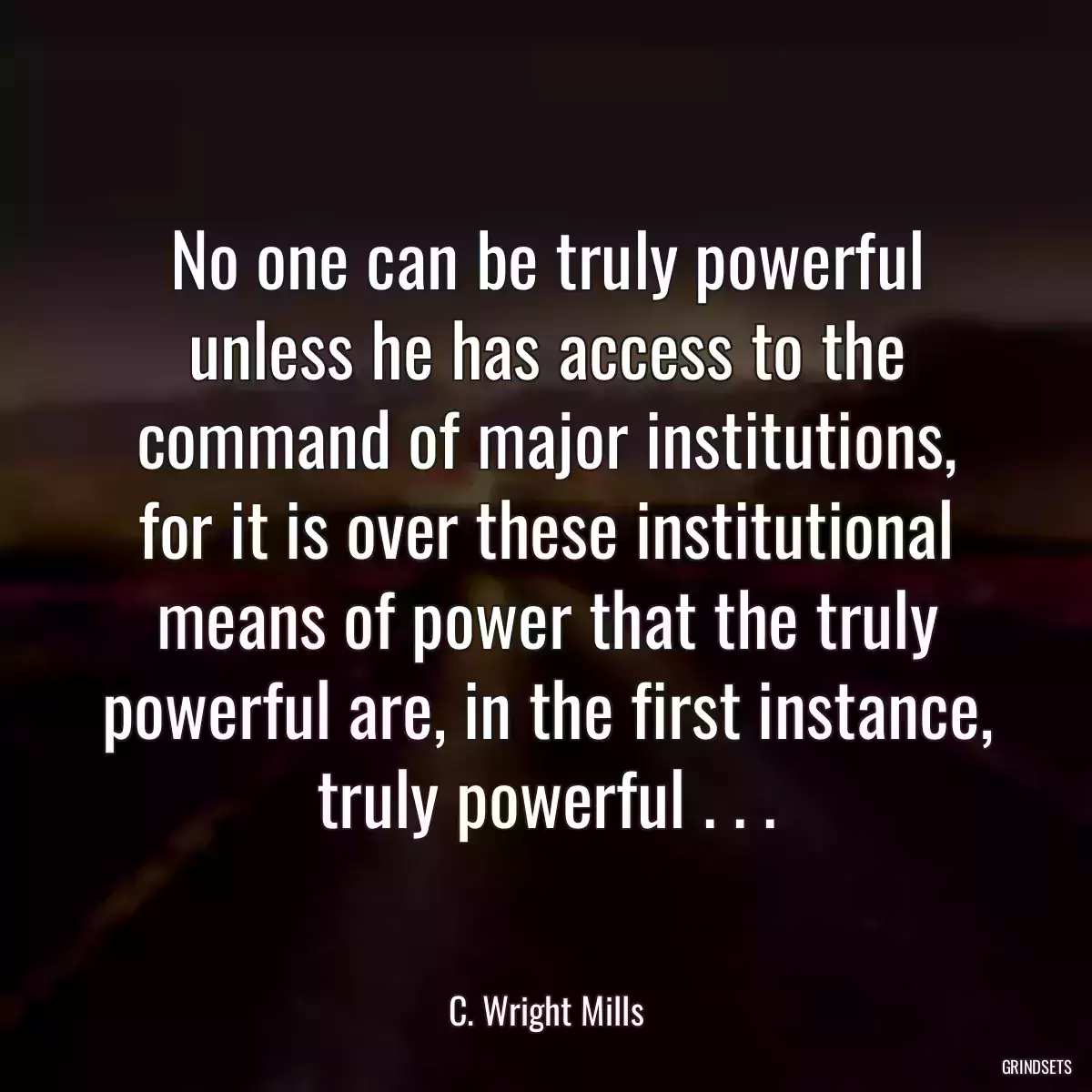 No one can be truly powerful unless he has access to the command of major institutions, for it is over these institutional means of power that the truly powerful are, in the first instance, truly powerful . . .