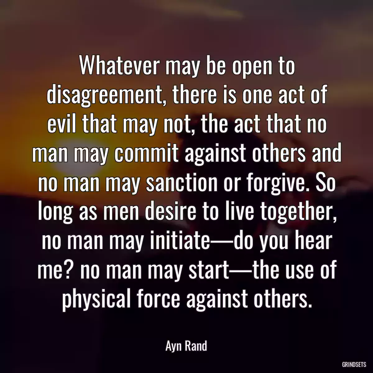 Whatever may be open to disagreement, there is one act of evil that may not, the act that no man may commit against others and no man may sanction or forgive. So long as men desire to live together, no man may initiate—do you hear me? no man may start—the use of physical force against others.