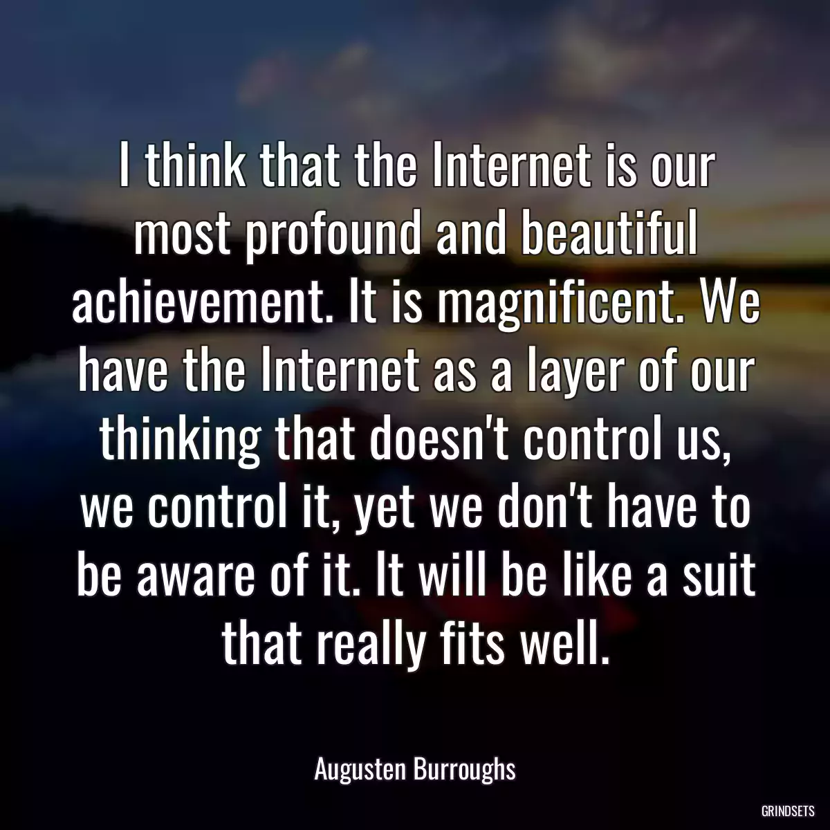 I think that the Internet is our most profound and beautiful achievement. It is magnificent. We have the Internet as a layer of our thinking that doesn\'t control us, we control it, yet we don\'t have to be aware of it. It will be like a suit that really fits well.