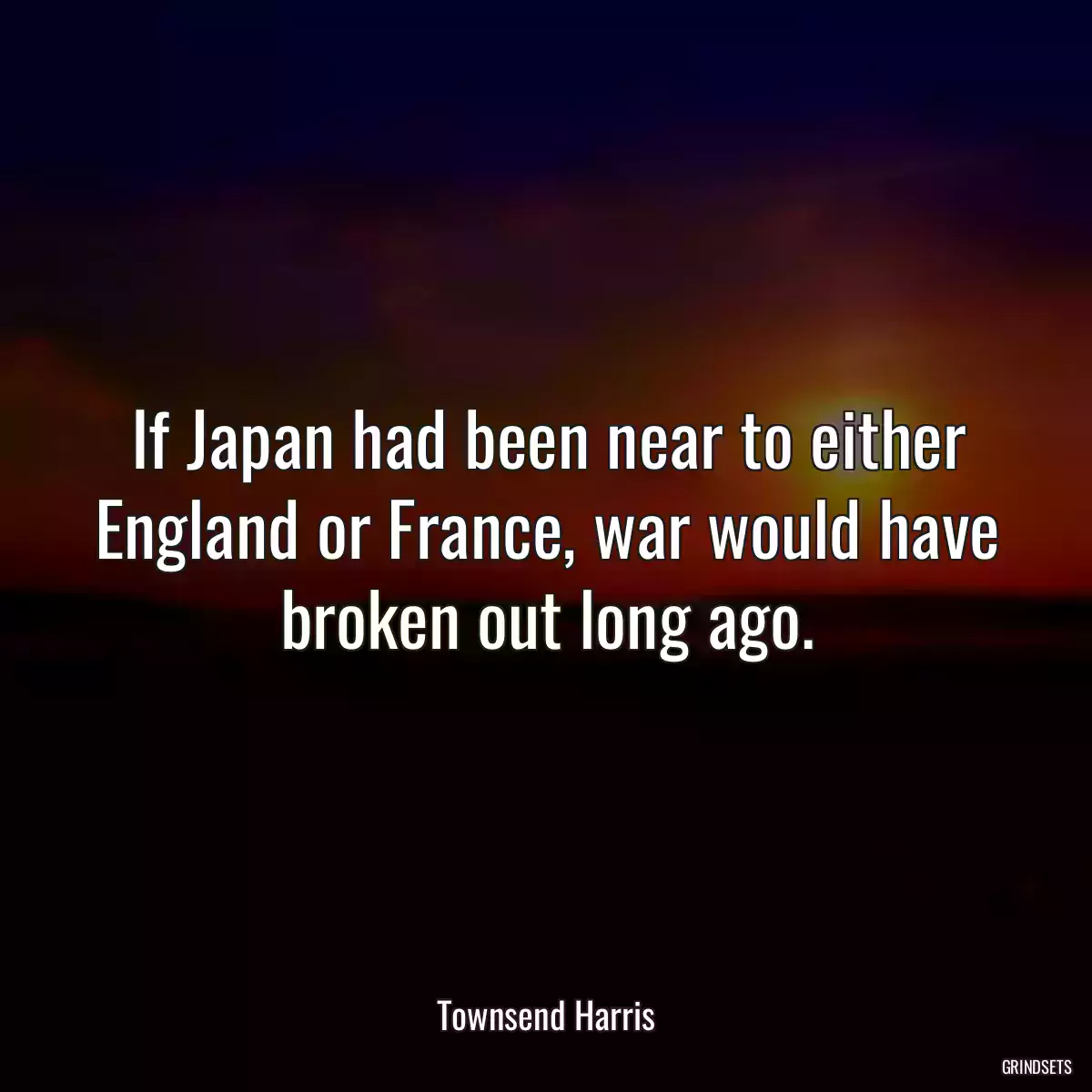 If Japan had been near to either England or France, war would have broken out long ago.