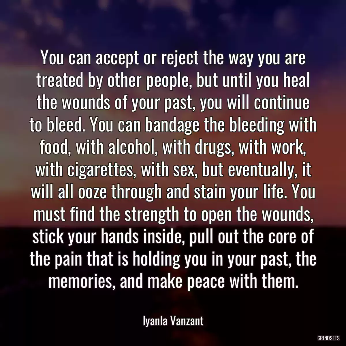 You can accept or reject the way you are treated by other people, but until you heal the wounds of your past, you will continue to bleed. You can bandage the bleeding with food, with alcohol, with drugs, with work, with cigarettes, with sex, but eventually, it will all ooze through and stain your life. You must find the strength to open the wounds, stick your hands inside, pull out the core of the pain that is holding you in your past, the memories, and make peace with them.