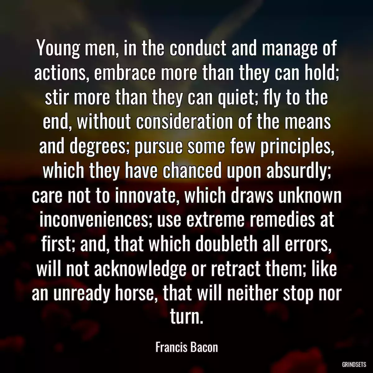 Young men, in the conduct and manage of actions, embrace more than they can hold; stir more than they can quiet; fly to the end, without consideration of the means and degrees; pursue some few principles, which they have chanced upon absurdly; care not to innovate, which draws unknown inconveniences; use extreme remedies at first; and, that which doubleth all errors, will not acknowledge or retract them; like an unready horse, that will neither stop nor turn.