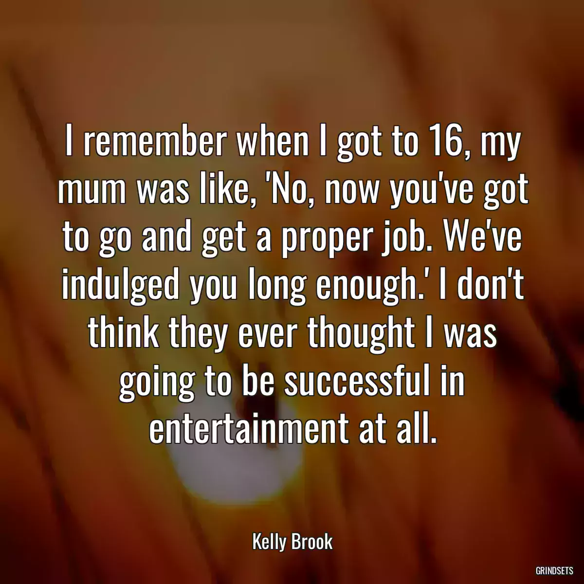 I remember when I got to 16, my mum was like, \'No, now you\'ve got to go and get a proper job. We\'ve indulged you long enough.\' I don\'t think they ever thought I was going to be successful in entertainment at all.