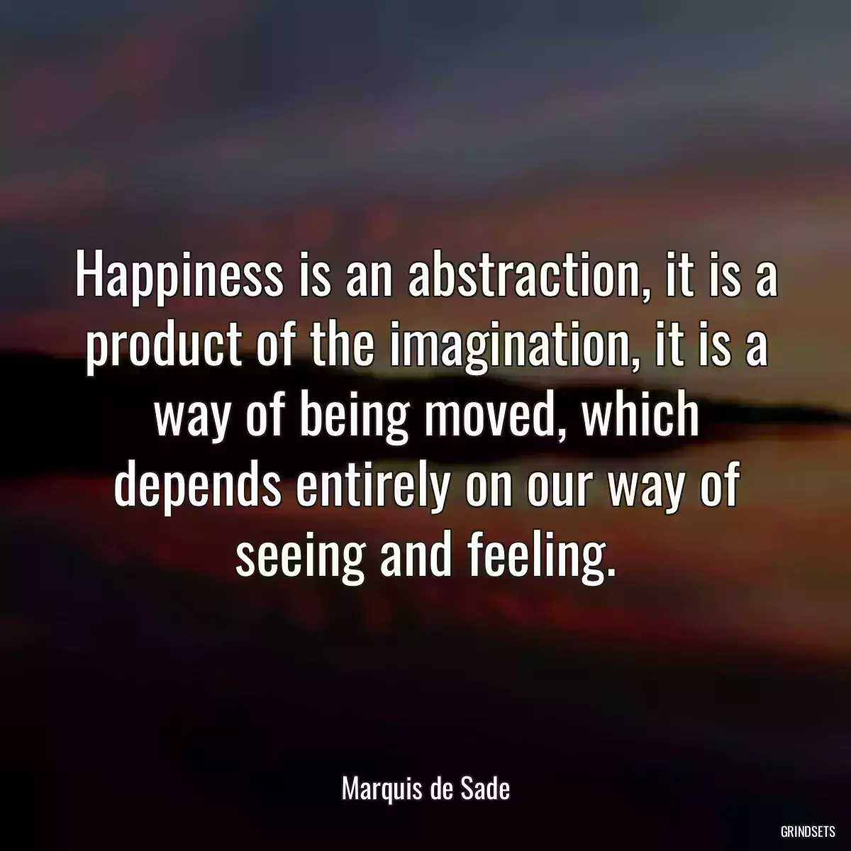 Happiness is an abstraction, it is a product of the imagination, it is a way of being moved, which depends entirely on our way of seeing and feeling.