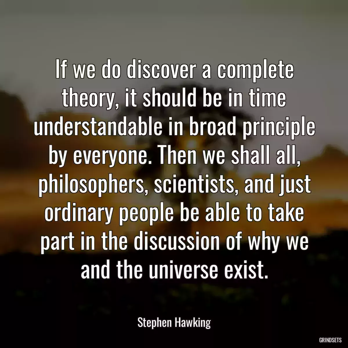 If we do discover a complete theory, it should be in time understandable in broad principle by everyone. Then we shall all, philosophers, scientists, and just ordinary people be able to take part in the discussion of why we and the universe exist.