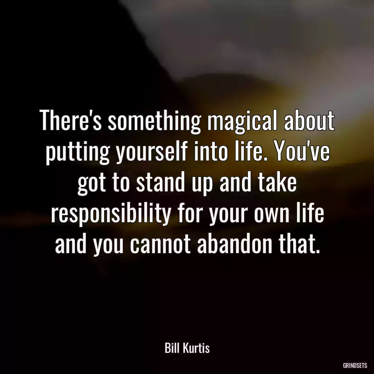 There\'s something magical about putting yourself into life. You\'ve got to stand up and take responsibility for your own life and you cannot abandon that.
