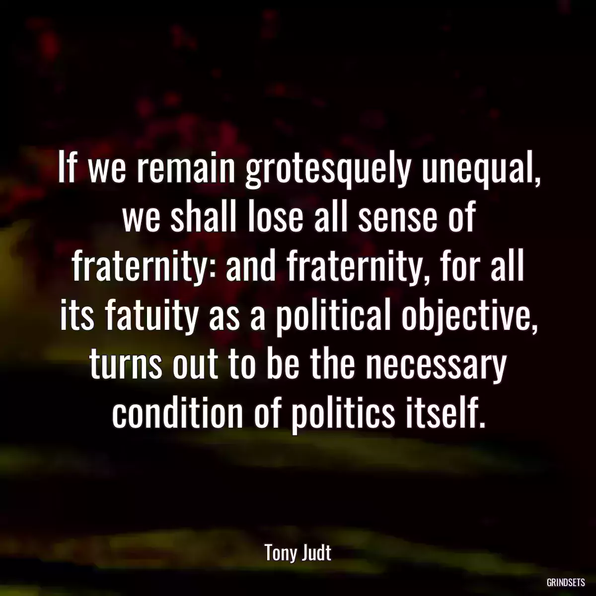 If we remain grotesquely unequal, we shall lose all sense of fraternity: and fraternity, for all its fatuity as a political objective, turns out to be the necessary condition of politics itself.