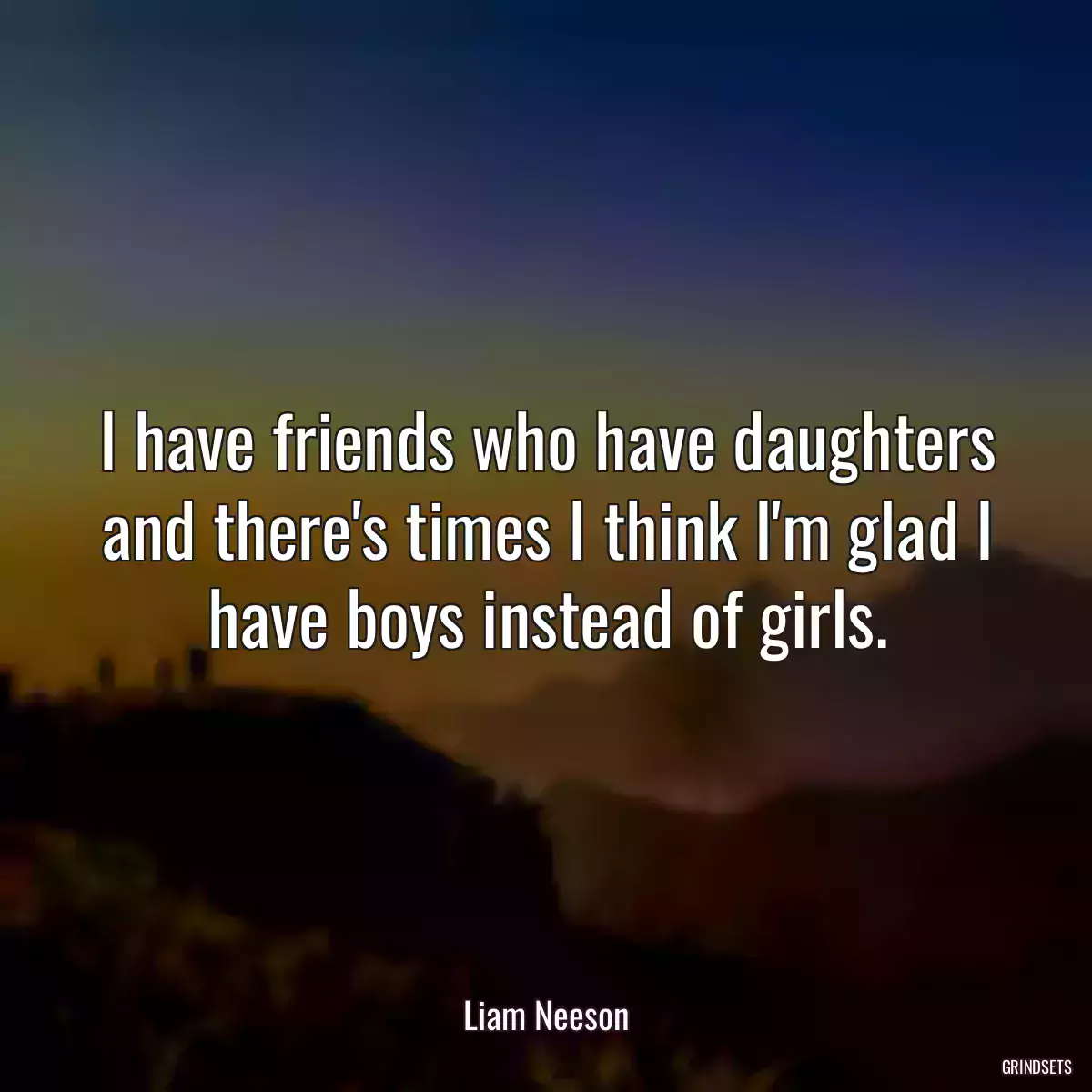 I have friends who have daughters and there\'s times I think I\'m glad I have boys instead of girls.