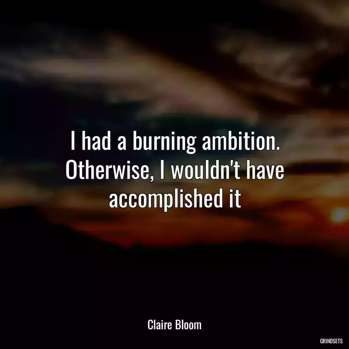 I had a burning ambition. Otherwise, I wouldn\'t have accomplished it