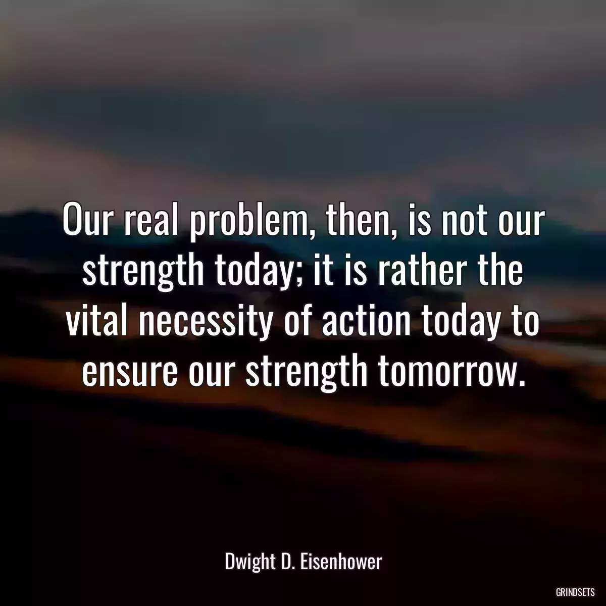 Our real problem, then, is not our strength today; it is rather the vital necessity of action today to ensure our strength tomorrow.