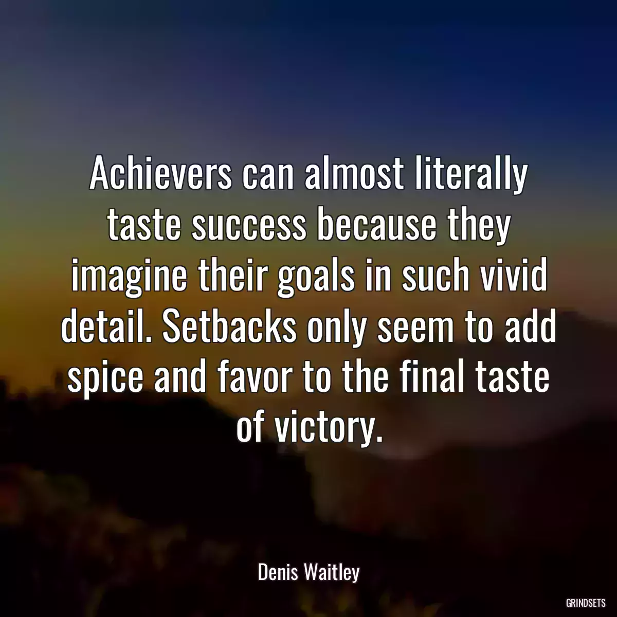 Achievers can almost literally taste success because they imagine their goals in such vivid detail. Setbacks only seem to add spice and favor to the final taste of victory.