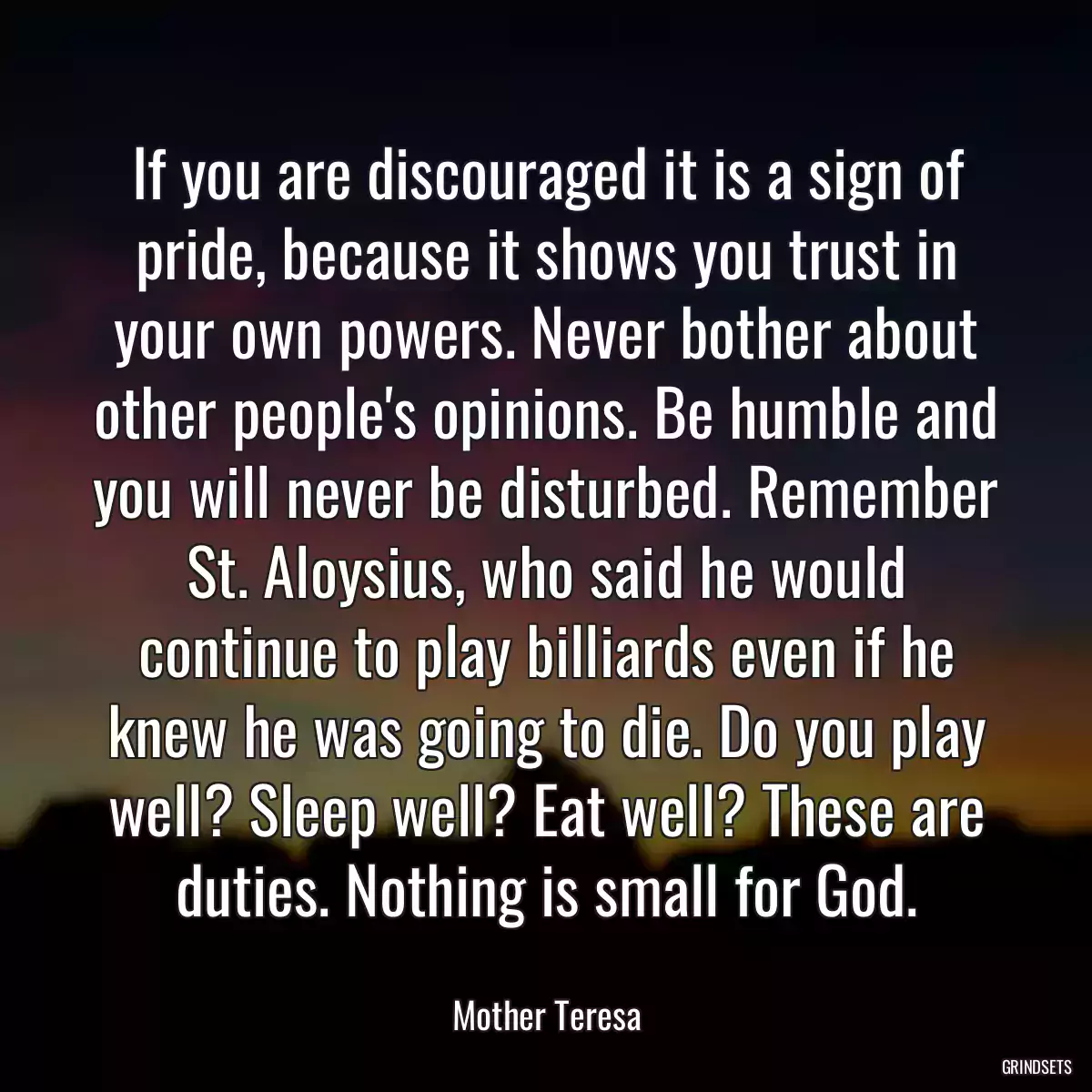 If you are discouraged it is a sign of pride, because it shows you trust in your own powers. Never bother about other people\'s opinions. Be humble and you will never be disturbed. Remember St. Aloysius, who said he would continue to play billiards even if he knew he was going to die. Do you play well? Sleep well? Eat well? These are duties. Nothing is small for God.