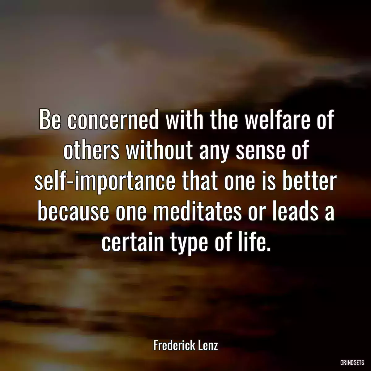 Be concerned with the welfare of others without any sense of self-importance that one is better because one meditates or leads a certain type of life.