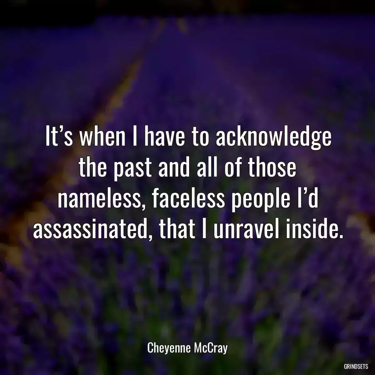 It’s when I have to acknowledge the past and all of those nameless, faceless people I’d assassinated, that I unravel inside.