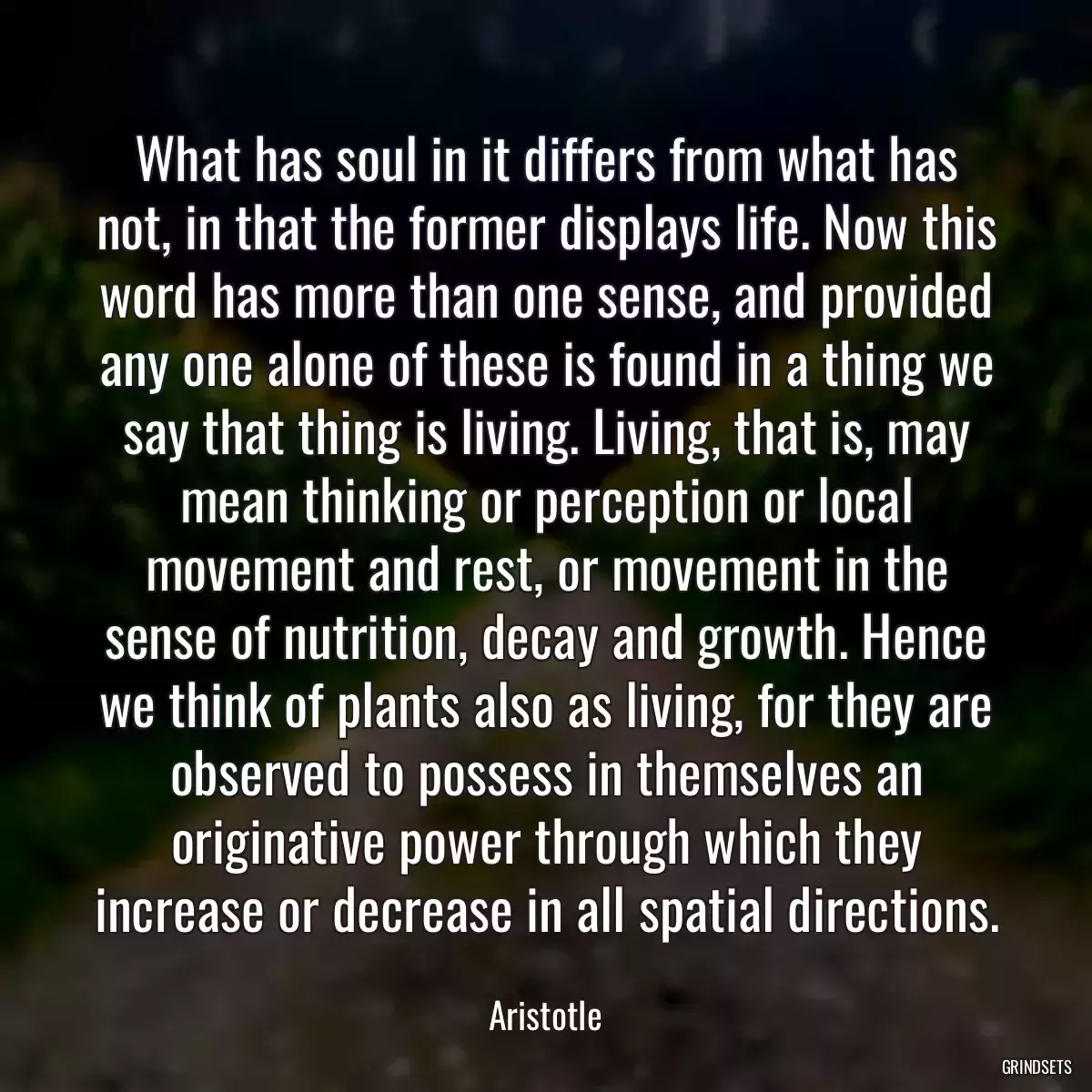 What has soul in it differs from what has not, in that the former displays life. Now this word has more than one sense, and provided any one alone of these is found in a thing we say that thing is living. Living, that is, may mean thinking or perception or local movement and rest, or movement in the sense of nutrition, decay and growth. Hence we think of plants also as living, for they are observed to possess in themselves an originative power through which they increase or decrease in all spatial directions.