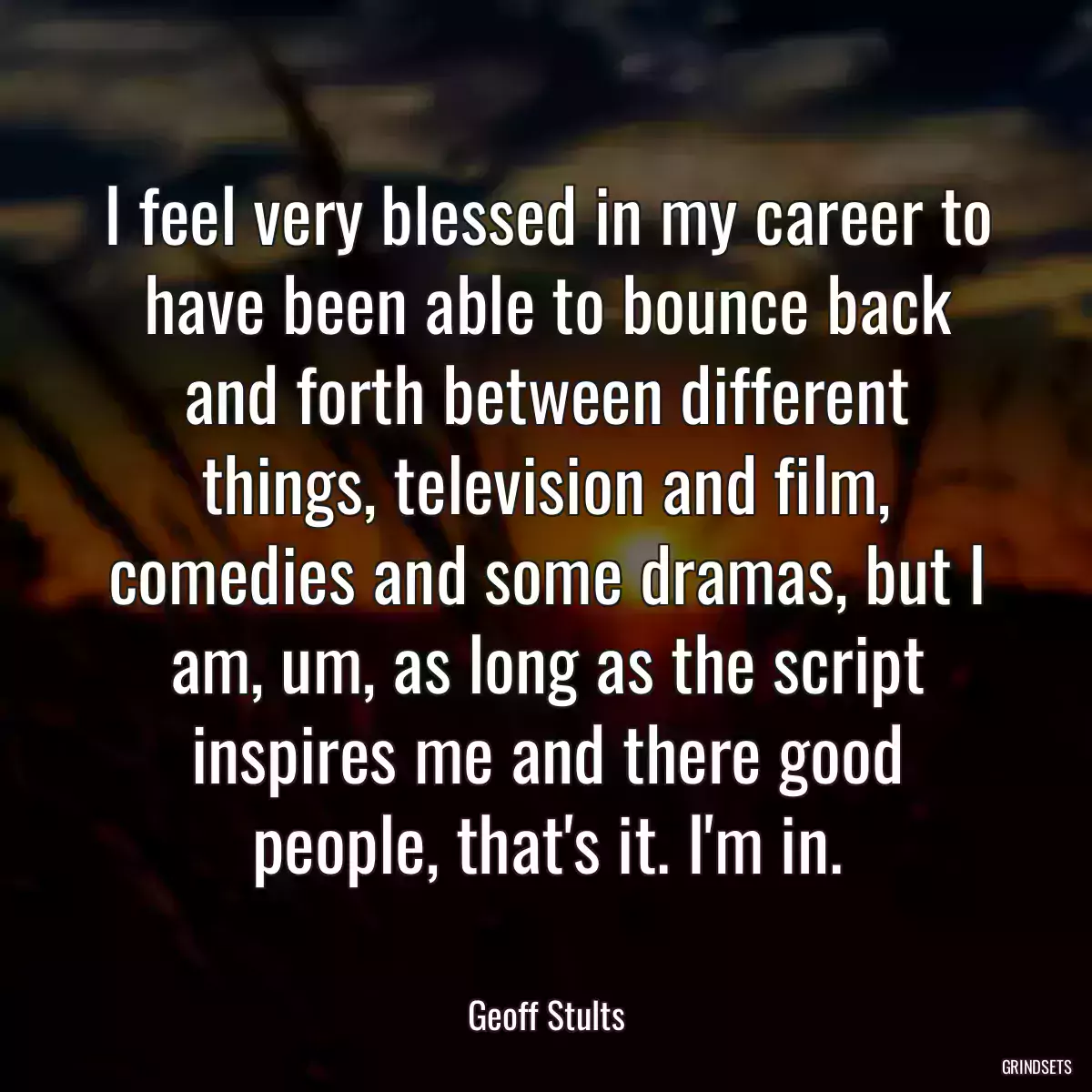 I feel very blessed in my career to have been able to bounce back and forth between different things, television and film, comedies and some dramas, but I am, um, as long as the script inspires me and there good people, that\'s it. I\'m in.