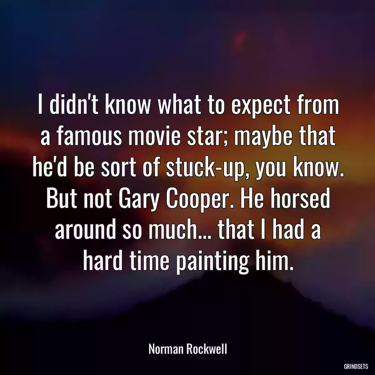 I didn\'t know what to expect from a famous movie star; maybe that he\'d be sort of stuck-up, you know. But not Gary Cooper. He horsed around so much... that I had a hard time painting him.