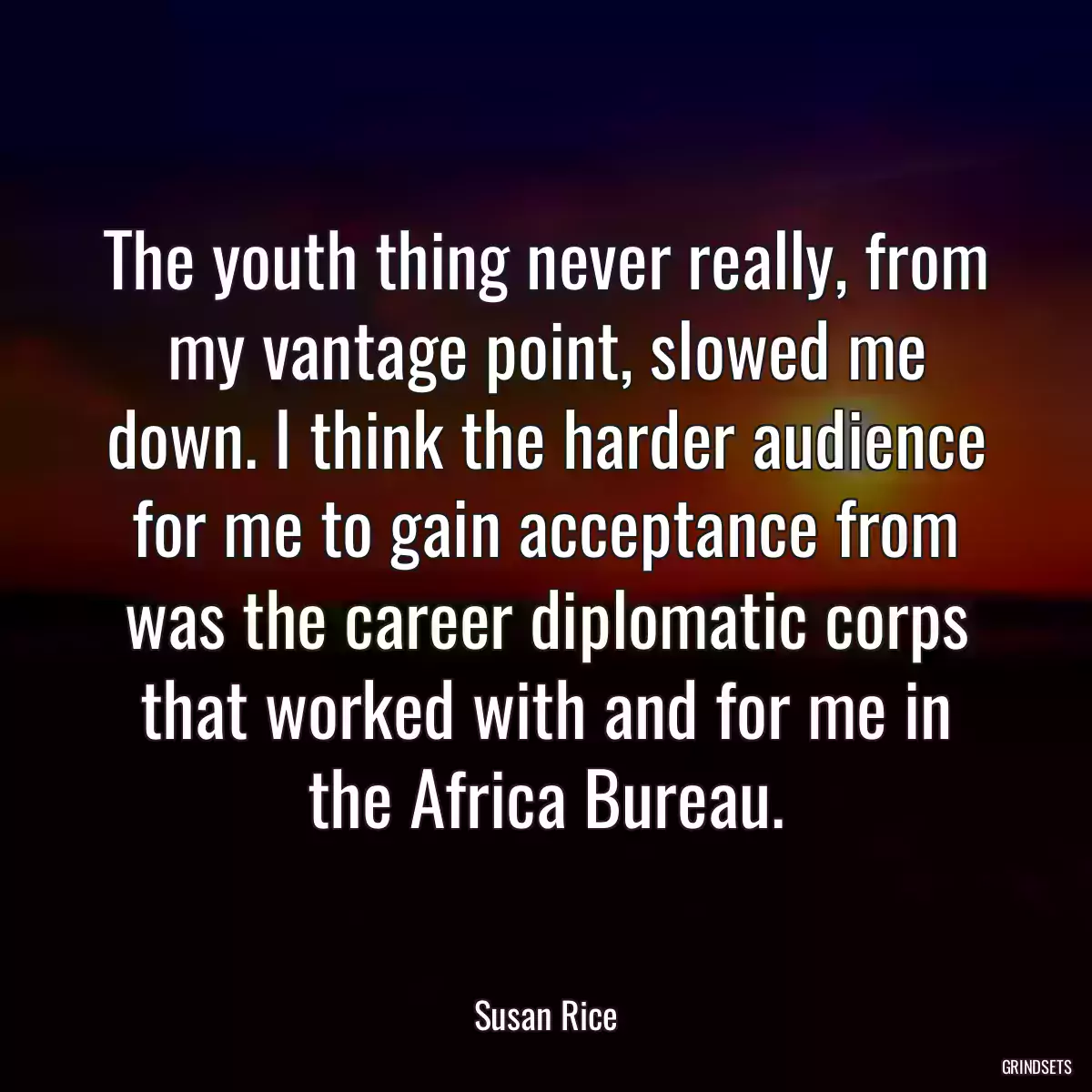 The youth thing never really, from my vantage point, slowed me down. I think the harder audience for me to gain acceptance from was the career diplomatic corps that worked with and for me in the Africa Bureau.