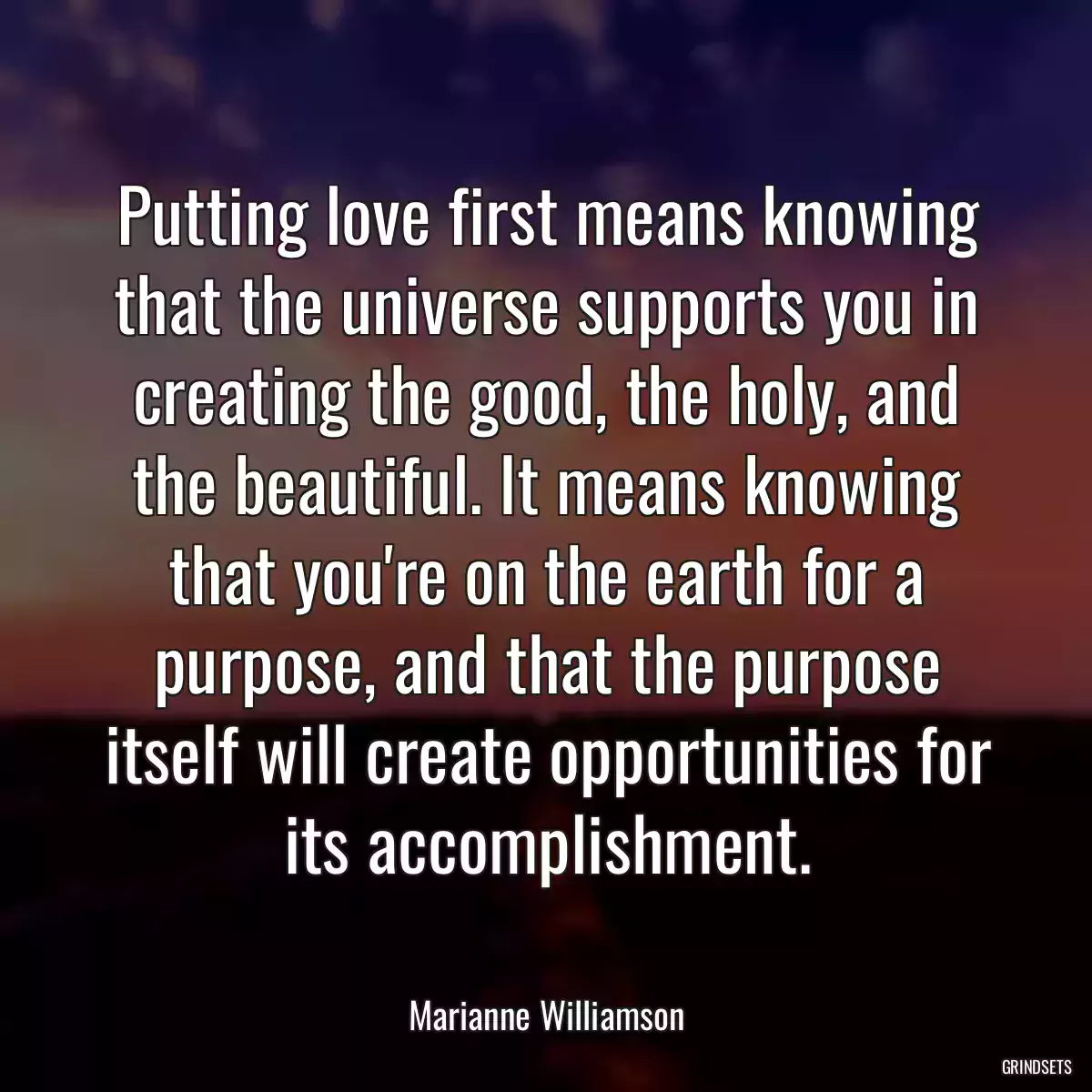 Putting love first means knowing that the universe supports you in creating the good, the holy, and the beautiful. It means knowing that you\'re on the earth for a purpose, and that the purpose itself will create opportunities for its accomplishment.