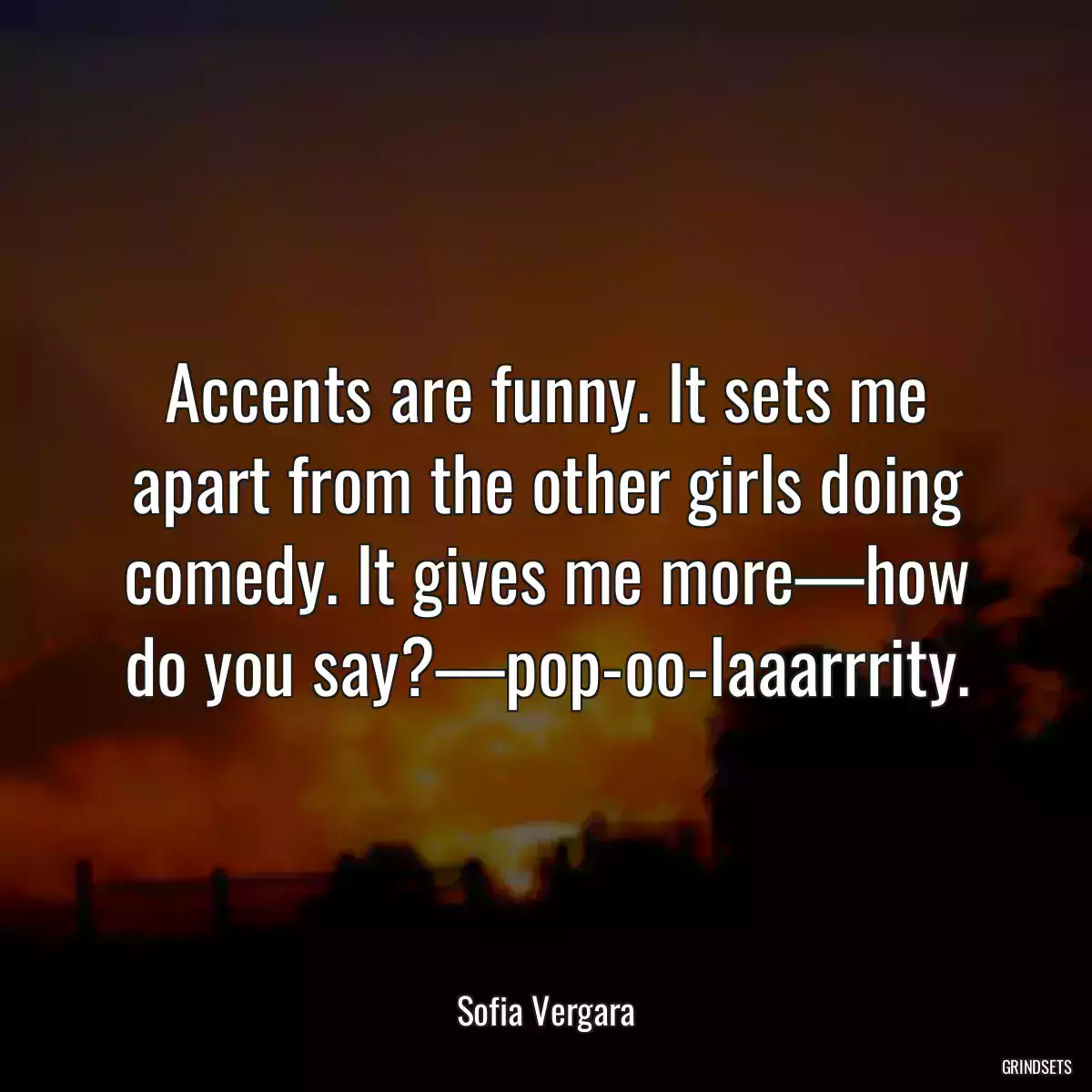 Accents are funny. It sets me apart from the other girls doing comedy. It gives me more—how do you say?—pop-oo-laaarrrity.