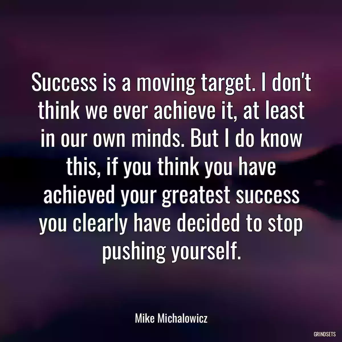 Success is a moving target. I don\'t think we ever achieve it, at least in our own minds. But I do know this, if you think you have achieved your greatest success you clearly have decided to stop pushing yourself.