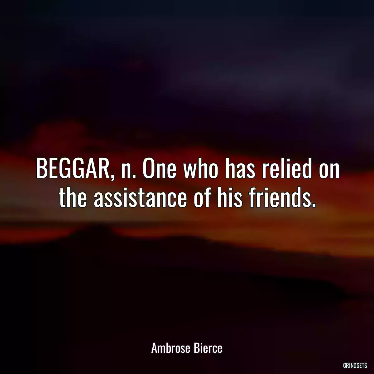 BEGGAR, n. One who has relied on the assistance of his friends.