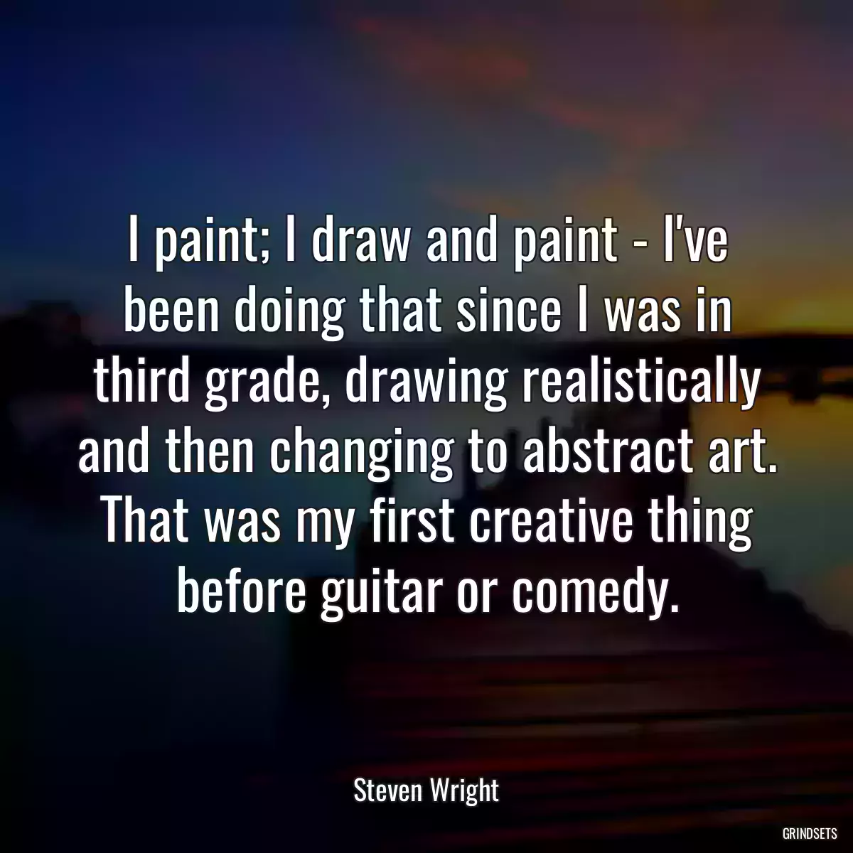 I paint; I draw and paint - I\'ve been doing that since I was in third grade, drawing realistically and then changing to abstract art. That was my first creative thing before guitar or comedy.